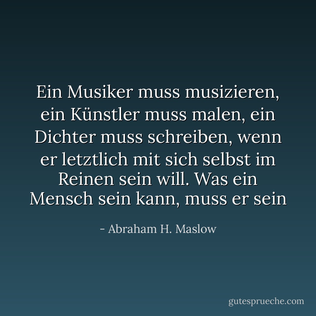 Ein Musiker muss musizieren, ein Künstler muss malen, ein Dichter muss schreiben, wenn er letztlich mit sich selbst im Reinen sein will. Was ein Mensch sein kann, muss er sein - Abraham H. Maslow<
