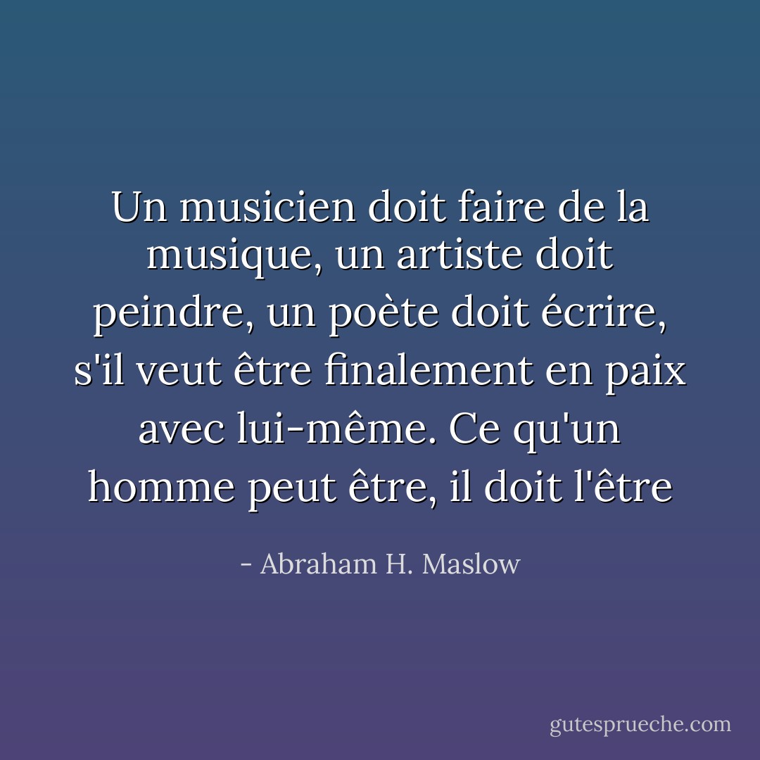 Un musicien doit faire de la musique, un artiste doit peindre, un poète doit écrire, s'il veut être finalement en paix avec lui-même. Ce qu'un homme peut être, il doit l'être - Abraham H. Maslow