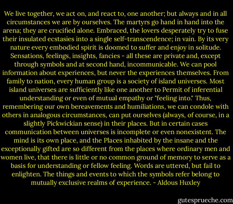 We live together, we act on, and react to, one another; but always and in all circumstances we are by ourselves. The martyrs go hand in hand into the arena; they are crucified alone. Embraced, the lovers desperately try to fuse their insulated ecstasies into a single self-transcendence; in vain. By its very nature every embodied spirit is doomed to suffer and enjoy in solitude. Sensations, feelings, insights, fancies - all these are private and, except through symbols and at second hand, incommunicable. We can pool information about experiences, but never the experiences themselves. From family to nation, every human group is a society of island universes. Most island universes are sufficiently like one another to Permit of inferential understanding or even of mutual empathy or "feeling into." Thus, remembering our own bereavements and humiliations, we can condole with others in analogous circumstances, can put ourselves (always, of course, in a slightly Pickwickian sense) in their places. But in certain cases communication between universes is incomplete or even nonexistent. The mind is its own place, and the Places inhabited by the insane and the exceptionally gifted are so different from the places where ordinary men and women live, that there is little or no common ground of memory to serve as a basis for understanding or fellow feeling. Words are uttered, but fail to enlighten. The things and events to which the symbols refer belong to mutually exclusive realms of experience. - Aldous Huxley