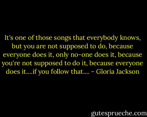 It's one of those songs that everybody knows, but you are not supposed to do, because everyone does it, only no-one does it, because you're not supposed to do it, because everyone does it....if you follow that.... - Gloria Jackson