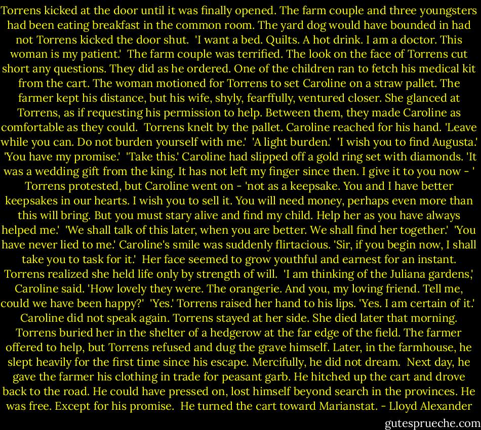 Torrens kicked at the door until it was finally opened. The farm couple and three youngsters had been eating breakfast in the common room. The yard dog would have bounded in had not Torrens kicked the door shut.<br /><br />'I want a bed. Quilts. A hot drink. I am a doctor. This woman is my patient.'<br /><br />The farm couple was terrified. The look on the face of Torrens cut short any questions. They did as he ordered. One of the children ran to fetch his medical kit from the cart. The woman motioned for Torrens to set Caroline on a straw pallet. The farmer kept his distance, but his wife, shyly, fearffully, ventured closer. She glanced at Torrens, as if requesting his permission to help. Between them, they made Caroline as comfortable as they could.<br /><br />Torrens knelt by the pallet. Caroline reached for his hand. 'Leave while you can. Do not burden yourself with me.'<br /><br />'A light burden.'<br /><br />'I wish you to find Augusta.'<br /><br />'You have my promise.'<br /><br />'Take this.' Caroline had slipped off a gold ring set with diamonds. 'It was a wedding gift from the king. It has not left my finger since then. I give it to you now - ' Torrens protested, but Caroline went on - 'not as a keepsake. You and I have better keepsakes in our hearts. I wish you to sell it. You will need money, perhaps even more than this will bring. But you must stary alive and find my child. Help her as you have always helped me.'<br /><br />'We shall talk of this later, when you are better. We shall find her together.'<br /><br />'You have never lied to me.' Caroline's smile was suddenly flirtacious. 'Sir, if you begin now, I shall take you to task for it.'<br /><br />Her face seemed to grow youthful and earnest for an instant. Torrens realized she held life only by strength of will.<br /><br />'I am thinking of the Juliana gardens,' Caroline said. 'How lovely they were. The orangerie. And you, my loving friend. Tell me, could we have been happy?'<br /><br />'Yes.' Torrens raised her hand to his lips. 'Yes. I am certain of it.'<br /><br />Caroline did not speak again. Torrens stayed at her side. She died later that morning. Torrens buried her in the shelter of a hedgerow at the far edge of the field. The farmer offered to help, but Torrens refused and dug the grave himself. Later, in the farmhouse, he slept heavily for the first time since his escape. Mercifully, he did not dream.<br /><br />Next day, he gave the farmer his clothing in trade for peasant garb. He hitched up the cart and drove back to the road. He could have pressed on, lost himself beyond search in the provinces. He was free. Except for his promise.<br /><br />He turned the cart toward Marianstat. - Lloyd Alexander