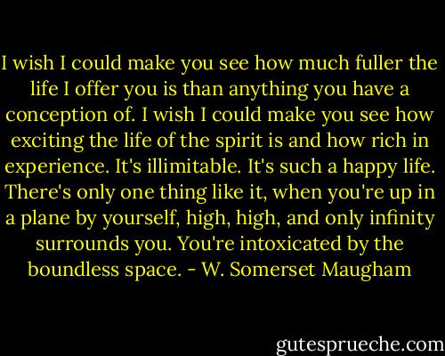 I wish I could make you see how much fuller the life I offer you is than anything you have a conception of. I wish I could make you see how exciting the life of the spirit is and how rich in experience. It's illimitable. It's such a happy life. There's only one thing like it, when you're up in a plane by yourself, high, high, and only infinity surrounds you. You're intoxicated by the boundless space. - W. Somerset Maugham