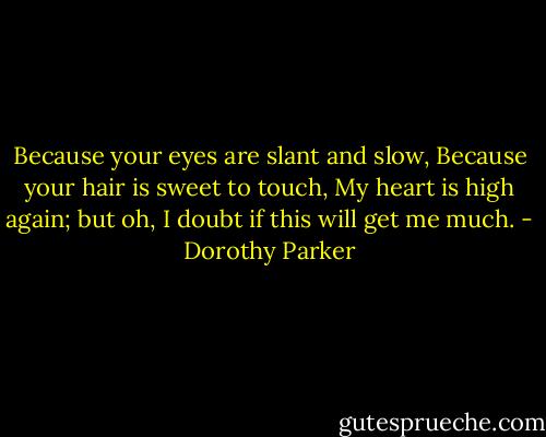 Because your eyes are slant and slow,<br />Because your hair is sweet to touch,<br />My heart is high again; but oh,<br />I doubt if this will get me much. - Dorothy Parker