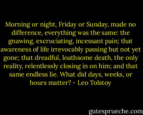 Morning or night, Friday or Sunday, made no difference, everything was the same: the gnawing, excruciating, incessant pain; that awareness of life irrevocably passing but not yet gone; that dreadful, loathsome death, the only reality, relentlessly closing in on him; and that same endless lie. What did days, weeks, or hours matter? - Leo Tolstoy