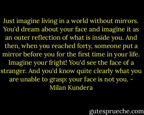 Just imagine living in a world without mirrors. You'd dream about your face and imagine it as an outer reflection of what is inside you. And then, when you reached forty, someone put a mirror before you for the first time in your life. Imagine your fright! You'd see the face of a stranger. And you'd know quite clearly what you are unable to grasp: your face is not you. - Milan Kundera