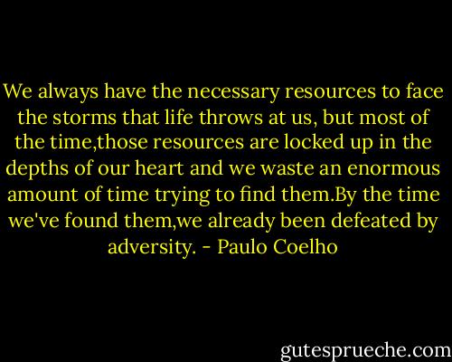 We always have the necessary resources to face the storms that life throws at us, but most of the time,those resources are locked up in the depths of our heart and we waste an enormous amount of time trying to find them.By the time we've found them,we already been defeated by adversity. - Paulo Coelho