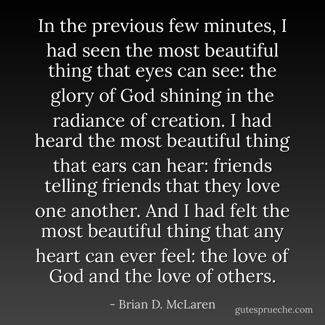 In the previous few minutes, I had seen the most beautiful thing that eyes can see: the glory of God shining in the radiance of creation. I had heard the most beautiful thing that ears can hear: friends telling friends that they love one another. And I had felt the most beautiful thing that any heart can ever feel: the love of God and the love of others. - Brian D. McLaren