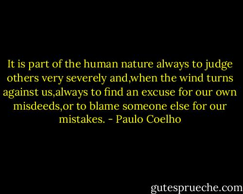 It is part of the human nature always to judge others very severely and,when the wind turns against us,always to find an excuse for our own misdeeds,or to blame someone else for our mistakes. - Paulo Coelho