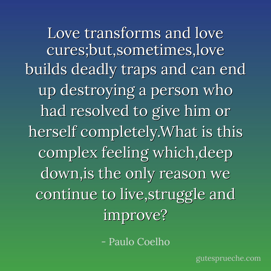 Love transforms and love cures;but,sometimes,love builds deadly traps and can end up destroying a person who had resolved to give him or herself completely.What is this complex feeling which,deep down,is the only reason we continue to live,struggle and improve? - Paulo Coelho