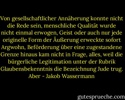 Von gesellschaftlicher Annäherung konnte nicht die Rede sein, menschliche Qualität wurde nicht einmal erwogen, Geist oder auch nur jede originelle Form der Äußerung erweckte sofort Argwohn, Beförderung über eine zugestandene Grenze hinaus kam nicht in Frage, alles, weil die bürgerliche Legitimation unter der Rubrik Glaubensbekenntnis die Bezeichnung Jude trug. Aber - Jakob Wassermann