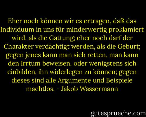 Eher noch können wir es ertragen, daß das Individuum in uns für minderwertig proklamiert wird, als die Gattung; eher noch darf der Charakter verdächtigt werden, als die Geburt; gegen jenes kann man sich retten, man kann den Irrtum beweisen, oder wenigstens sich einbilden, ihn widerlegen zu können; gegen dieses sind alle Argumente und Beispiele machtlos, - Jakob Wassermann