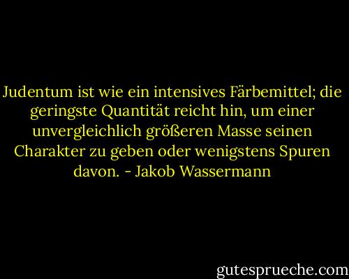 Judentum ist wie ein intensives Färbemittel; die geringste Quantität reicht hin, um einer unvergleichlich größeren Masse seinen Charakter zu geben oder wenigstens Spuren davon. - Jakob Wassermann