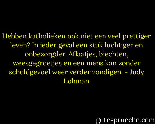 Hebben katholieken ook niet een veel prettiger leven? In ieder geval een stuk luchtiger en onbezorgder. Aflaatjes, biechten, weesgegroetjes en een mens kan zonder schuldgevoel weer verder zondigen. - Judy Lohman