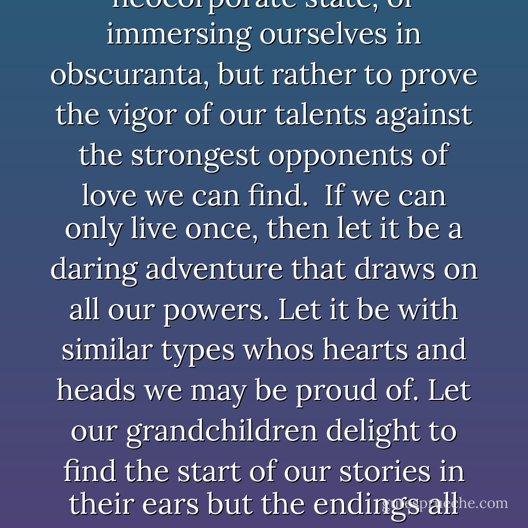 Every time we witness an injustice and do not act, we train our character to be passive in its presence and thereby eventually lose all ability to defend ourselves and those we love. In a modern economy it is impossible to seal oneself off from injustice.<br /><br />If we have brains or courage, then we are blessed and called on not to frit these qualities away, standing agape at the ideas of others, winning pissing contests, improving the efficiencies of the neocorporate state, or immersing ourselves in obscuranta, but rather to prove the vigor of our talents against the strongest opponents of love we can find.<br /><br />If we can only live once, then let it be a daring adventure that draws on all our powers. Let it be with similar types whos hearts and heads we may be proud of. Let our grandchildren delight to find the start of our stories in their ears but the endings all around in their wandering eyes.<br />The whole universe or the structure that perceives it is a worthy opponent, but try as I may I can not escape the sound of suffering. <br /><br />Perhaps as an old man I will take great comfort in pottering around in a lab and gently talking to students in the summer evening and will accept suffering with insouciance. But not now; men in their prime, if they have convictions are tasked to act on them. - Julian Assange