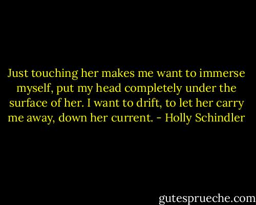 Just touching her makes me want to immerse myself, put my head completely under the surface of her. I want to drift, to let her carry me away, down her current. - Holly Schindler