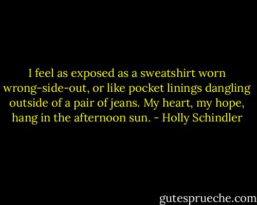I feel as exposed as a sweatshirt worn wrong-side-out, or like pocket linings dangling outside of a pair of jeans. My heart, my hope, hang in the afternoon sun. - Holly Schindler