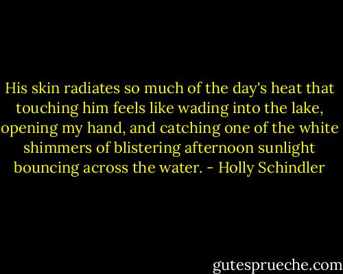 His skin radiates so much of the day's heat that touching him feels like wading into the lake, opening my hand, and catching one of the white shimmers of blistering afternoon sunlight bouncing across the water. - Holly Schindler