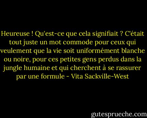 Heureuse ! Qu'est-ce que cela signifiait ? C'était tout juste un mot commode pour ceux qui veulement que la vie soit uniformément blanche ou noire, pour ces petites gens perdus dans la jungle humaine et qui cherchent à se rassurer par une formule - Vita Sackville-West