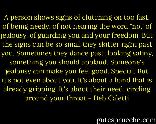 A person shows signs of clutching on too fast, of being needy, of not hearing the word "no," of jealousy, of guarding you and your freedom. But the signs can be so small they skitter right past you. Sometimes they dance past, looking satiny, something you should applaud. Someone's jealousy can make you feel good. Special. But it's not even about you. It's about a hand that is already gripping. It's about their need, circling around your throat - Deb Caletti