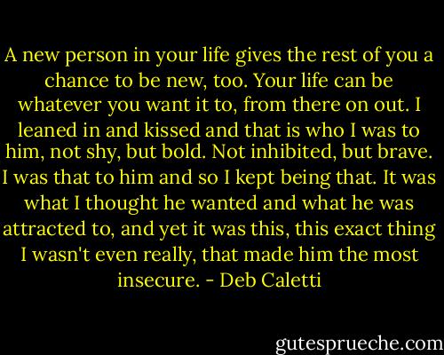A new person in your life gives the rest of you a chance to be new, too. Your life can be whatever you want it to, from there on out. I leaned in and kissed and that is who I was to him, not shy, but bold. Not inhibited, but brave. I was that to him and so I kept being that. It was what I thought he wanted and what he was attracted to, and yet it was this, this exact thing I wasn't even really, that made him the most insecure. - Deb Caletti