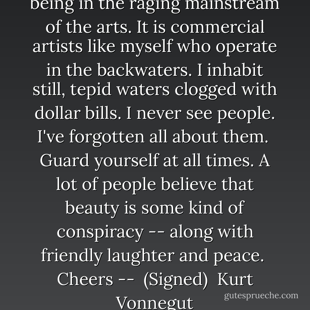 I congratulate you people on being in the raging mainstream of the arts. It is commercial artists like myself who operate in the backwaters. I inhabit still, tepid waters clogged with dollar bills. I never see people. I've forgotten all about them.<br /><br />Guard yourself at all times. A lot of people believe that beauty is some kind of conspiracy -- along with friendly laughter and peace.<br /><br />Cheers --<br /><br />(Signed)<br /><br />Kurt Vonnegut - Kurt Vonnegut Jr.