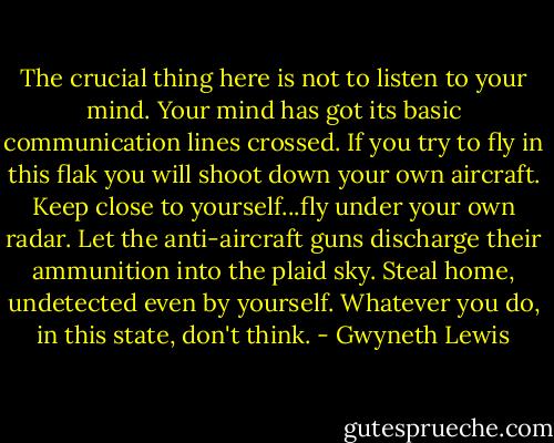The crucial thing here is not to listen to your mind. Your mind has got its basic communication lines crossed. If you try to fly in this flak you will shoot down your own aircraft. Keep close to yourself...fly under your own radar. Let the anti-aircraft guns discharge their ammunition into the plaid sky. Steal home, undetected even by yourself. Whatever you do, in this state, don't think. - Gwyneth Lewis