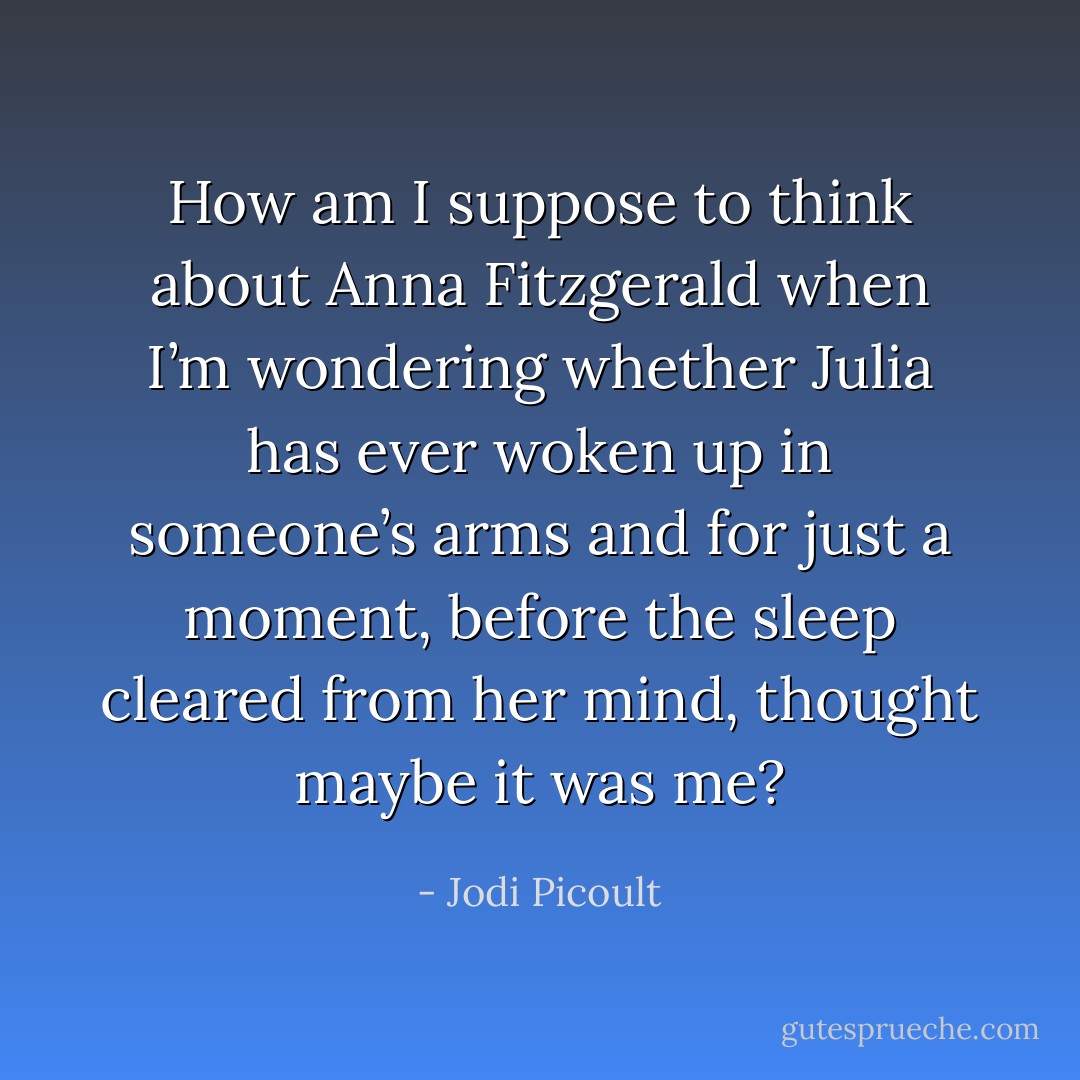 How am I suppose to think about Anna Fitzgerald when I’m wondering whether Julia has ever woken up in someone’s arms and for just a moment, before the sleep cleared from her mind, thought maybe it was me? - Jodi Picoult