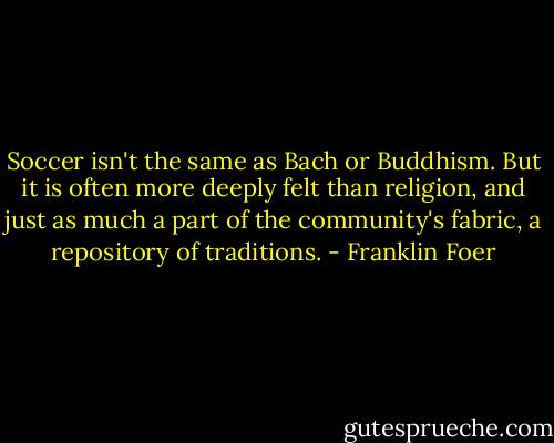 Soccer isn't the same as Bach or Buddhism. But it is often more deeply felt than religion, and just as much a part of the community's fabric, a repository of traditions. - Franklin Foer
