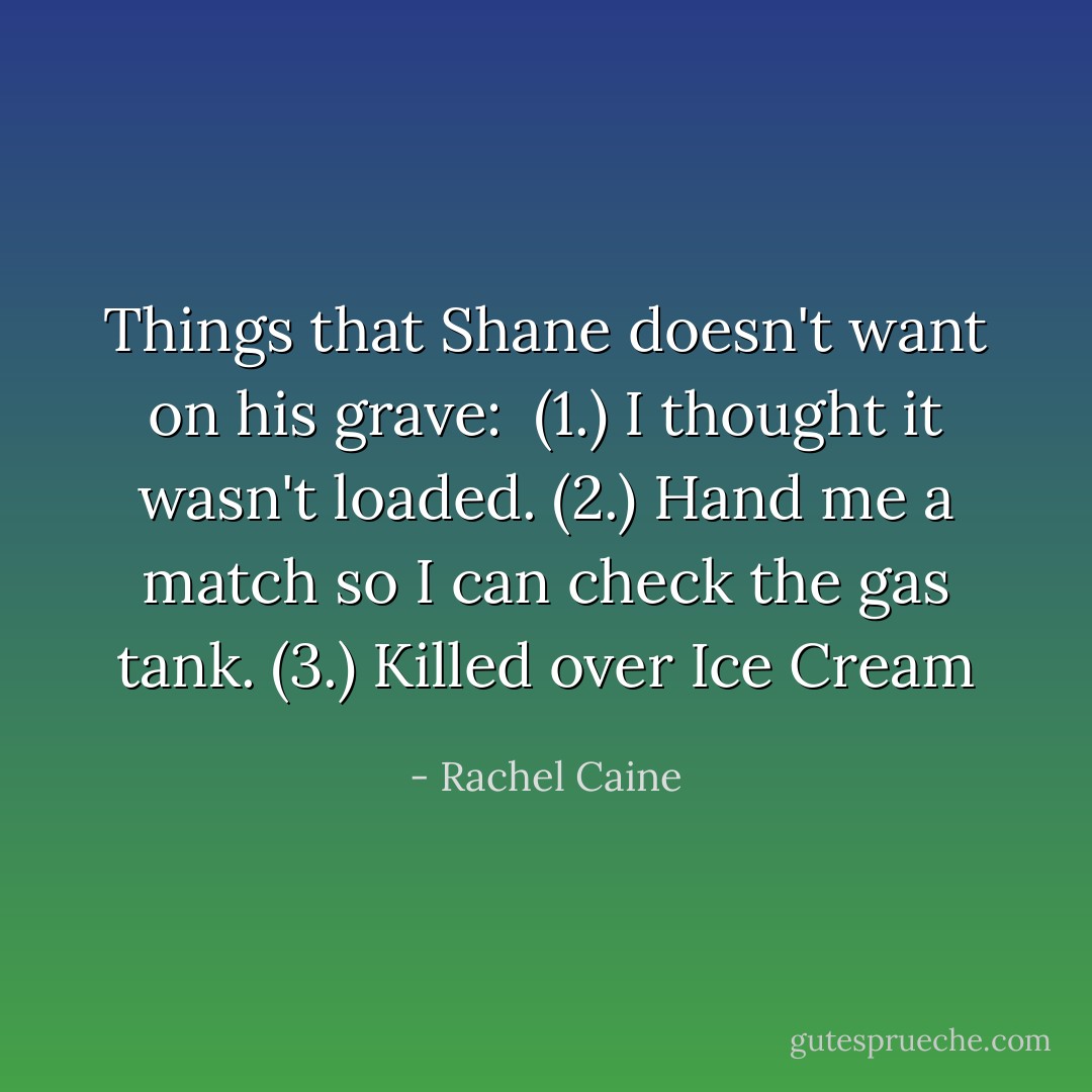 Things that Shane doesn't want on his grave: <br />(1.) I thought it wasn't loaded.<br />(2.) Hand me a match so I can check the gas tank.<br />(3.) Killed over Ice Cream - Rachel Caine