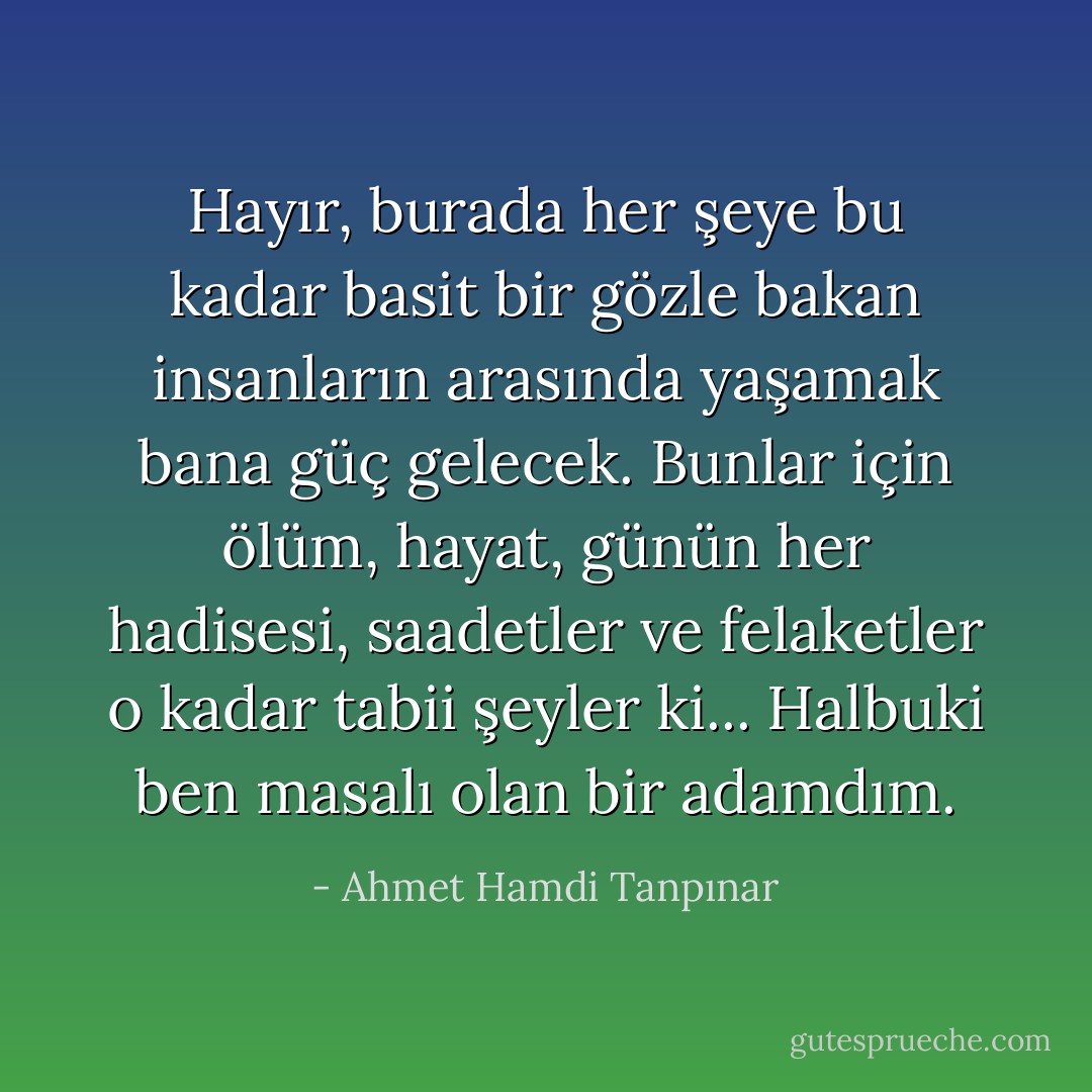 Hayır, burada her şeye bu kadar basit bir gözle bakan insanların arasında yaşamak bana güç gelecek. Bunlar için ölüm, hayat, günün her hadisesi, saadetler ve felaketler o kadar tabii şeyler ki... Halbuki ben masalı olan bir adamdım. - Ahmet Hamdi Tanpınar