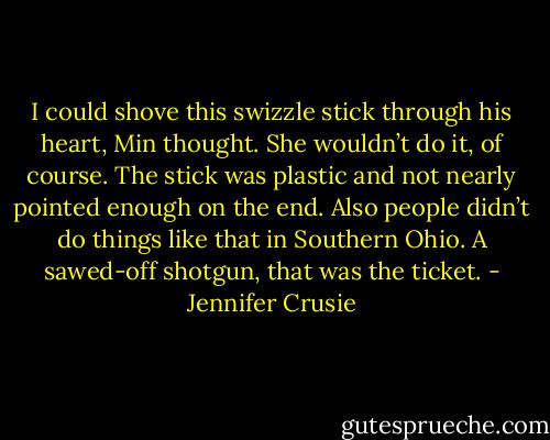 I could shove this swizzle stick through his heart, Min thought. She wouldn’t do it, of course. The stick was plastic and not nearly pointed enough on the end. Also people didn’t do things like that in Southern Ohio. A sawed-off shotgun, that was the ticket. - Jennifer Crusie