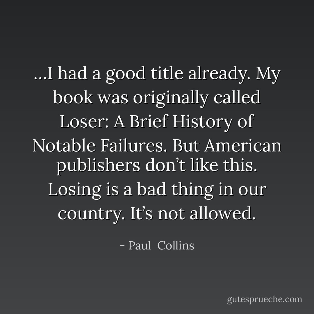 …I had a good title already. My book was originally called Loser: A Brief History of Notable Failures. But American publishers don’t like this. Losing is a bad thing in our country. It’s not allowed. - Paul  Collins
