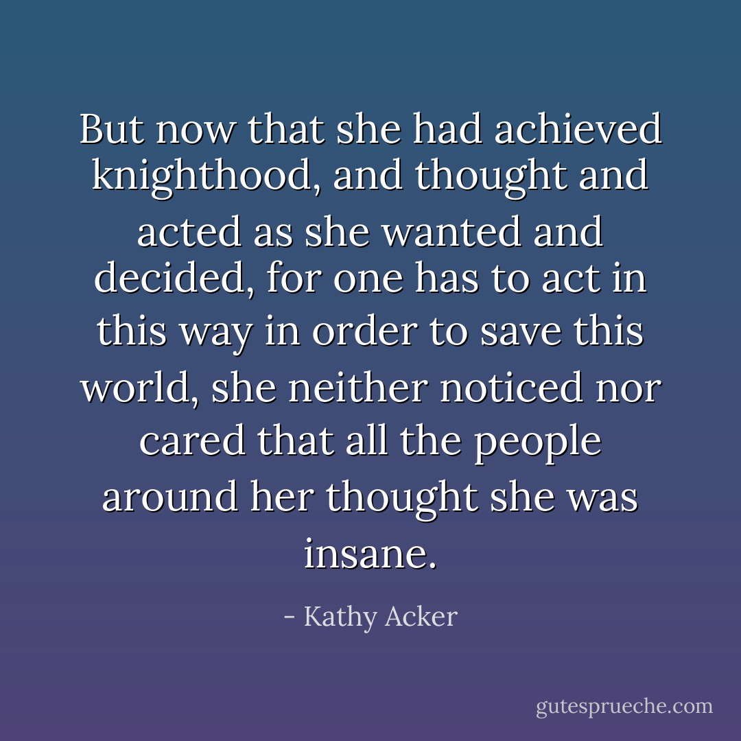 But now that she had achieved knighthood, and thought and acted as she wanted and decided, for one has to act in this way in order to save this world, she neither noticed nor cared that all the people around her thought she was insane. - Kathy Acker