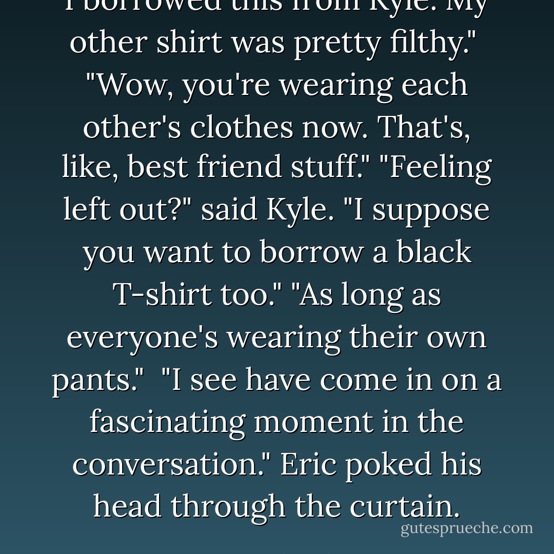 I borrowed this from Kyle. My other shirt was pretty filthy." <br />"Wow, you're wearing each other's clothes now. That's, like, best friend stuff."<br />"Feeling left out?" said Kyle. "I suppose you want to borrow a black T-shirt too."<br />"As long as everyone's wearing their own pants." <br />"I see have come in on a fascinating moment in the conversation." Eric poked his head through the curtain. - Cassandra Clare