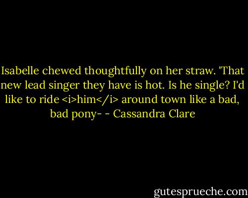 Isabelle chewed thoughtfully on her straw. 'That new lead singer they have is hot. Is he single? I'd like to ride <i>him</i> around town like a bad, bad pony- - Cassandra Clare