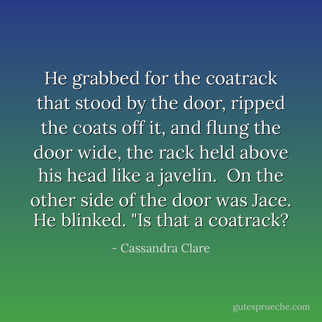 He grabbed for the coatrack that stood by the door, ripped the coats off it, and flung the door wide, the rack held above his head like a javelin. <br />On the other side of the door was Jace. He blinked. "Is that a coatrack? - Cassandra Clare