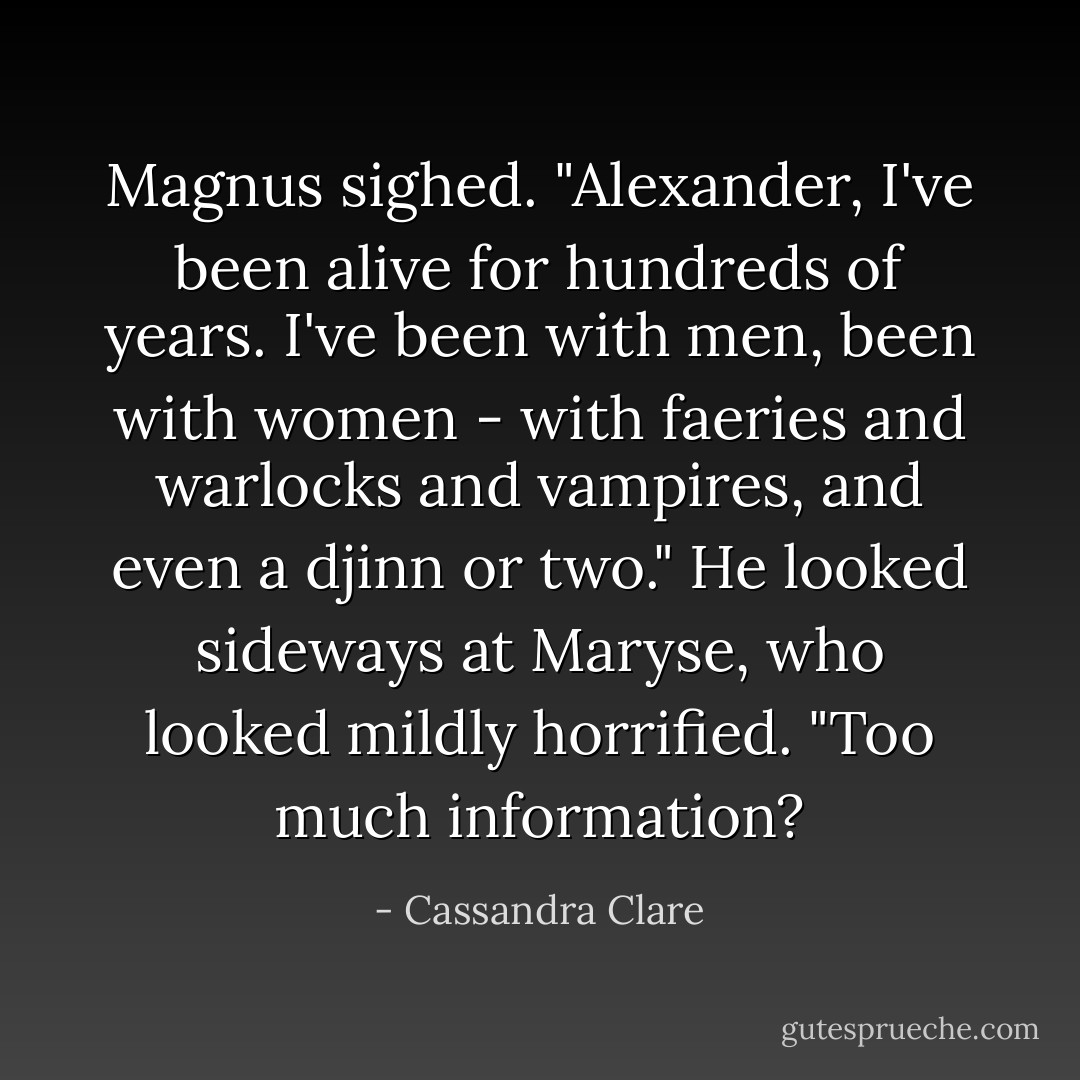 Magnus sighed. "Alexander, I've been alive for hundreds of years. I've been with men, been with women - with faeries and warlocks and vampires, and even a djinn or two." He looked sideways at Maryse, who looked mildly horrified. "Too much information? - Cassandra Clare