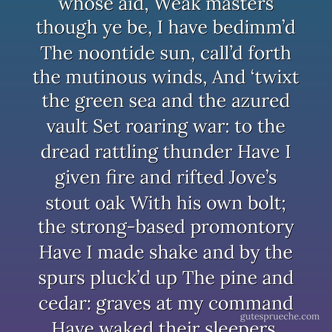 Ye elves of hills, brooks, standing lakes and groves,<br />And ye that on the sands with printless foot<br />Do chase the ebbing Neptune and do fly him<br />When he comes back; you demi-puppets that<br />By moonshine do the green sour ringlets make,<br />Whereof the ewe not bites, and you whose pastime<br />Is to make midnight mushrooms, that rejoice<br />To hear the solemn curfew; by whose aid,<br />Weak masters though ye be, I have bedimm’d<br />The noontide sun, call’d forth the mutinous winds,<br />And ‘twixt the green sea and the azured vault<br />Set roaring war: to the dread rattling thunder<br />Have I given fire and rifted Jove’s stout oak<br />With his own bolt; the strong-based promontory<br />Have I made shake and by the spurs pluck’d up<br />The pine and cedar: graves at my command<br />Have waked their sleepers, oped, and let ‘em forth<br />By my so potent art. But this rough magic<br />I here abjure, and, when I have required<br />Some heavenly music, which even now I do,<br />To work mine end upon their senses that<br />This airy charm is for, I’ll break my staff,<br />Bury it certain fathoms in the earth,<br />And deeper than did ever plummet sound<br />I’ll drown my book. - William Shakespeare