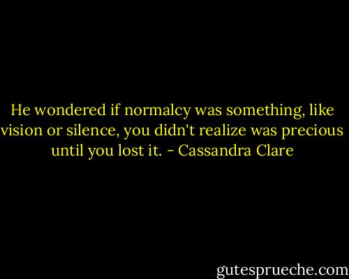 He wondered if normalcy was something, like vision or silence, you didn't realize was precious until you lost it. - Cassandra Clare