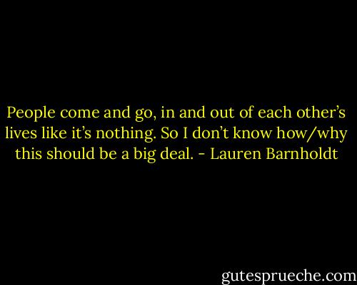 People come and go, in and out of each other’s lives like it’s nothing. So I don’t know how/why this should be a big deal. - Lauren Barnholdt