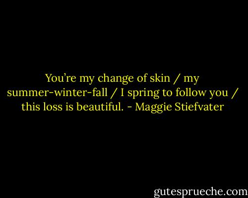 You’re my change of skin / my summer-winter-fall / I spring to follow you / this loss is beautiful. - Maggie Stiefvater