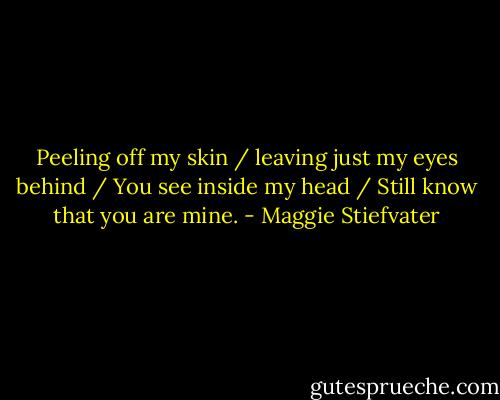 Peeling off my skin / leaving just my eyes behind / You see inside my head / Still know that you are mine. - Maggie Stiefvater
