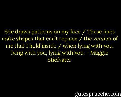 She draws patterns on my face / These lines make shapes that can’t replace / the version of me that I hold inside / when lying with you, lying with you, lying with you. - Maggie Stiefvater