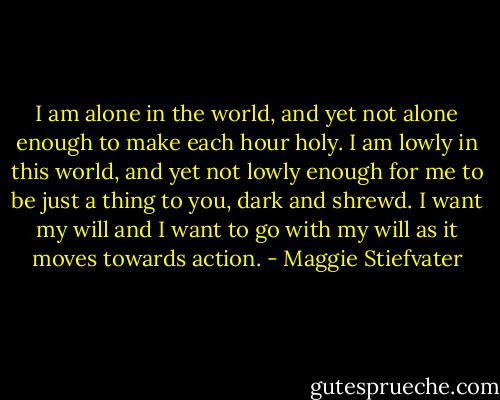 I am alone in the world, and yet not alone enough to make each hour holy. I am lowly in this world, and yet not lowly enough for me to be just a thing to you, dark and shrewd. I want my will and I want to go with my will as it moves towards action. - Maggie Stiefvater