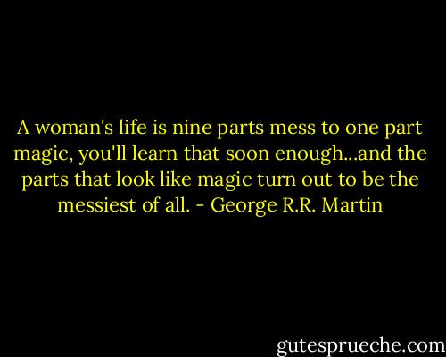 A woman's life is nine parts mess to one part magic, you'll learn that soon enough...and the parts that look like magic turn out to be the messiest of all. - George R.R. Martin