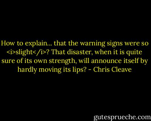 How to explain... that the warning signs were so <i>slight</i>? That disaster, when it is quite sure of its own strength, will announce itself by hardly moving its lips? - Chris Cleave