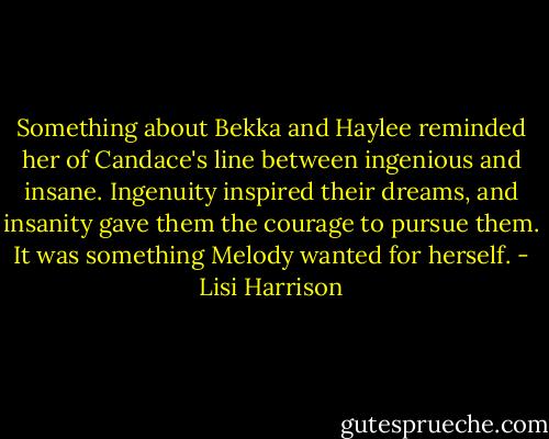 Something about Bekka and Haylee reminded her of Candace's line between ingenious and insane. Ingenuity inspired their dreams, and insanity gave them the courage to pursue them. It was something Melody wanted for herself. - Lisi Harrison