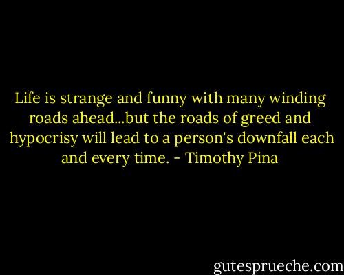 Life is strange and funny with many winding roads ahead...but the roads of greed and  hypocrisy will lead to a person's downfall each and every time. - Timothy Pina