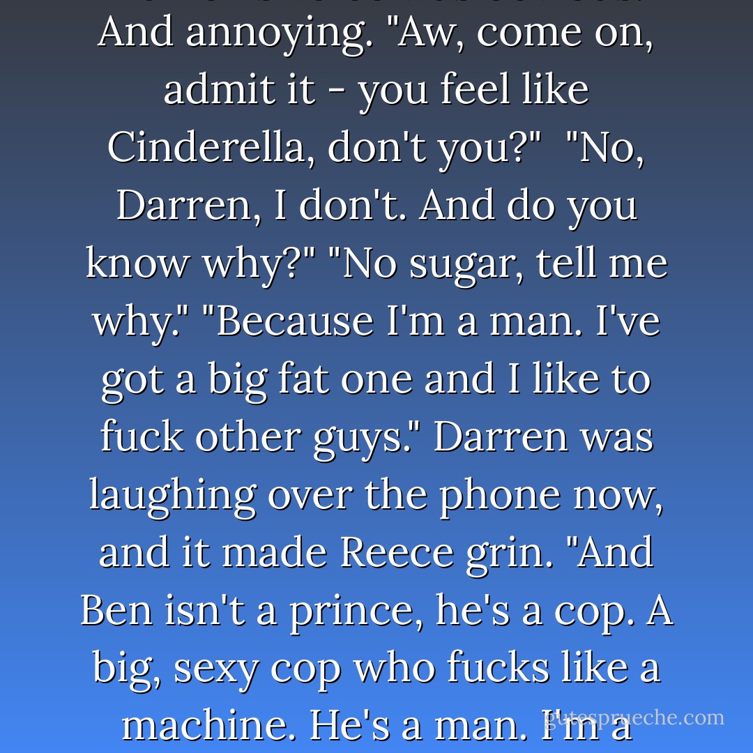 I knew you were all smitten and shit, but fuck, you really do love this guy." The smirk in Darren's voice was obvious. And annoying. "Aw, come on, admit it - you feel like Cinderella, don't you?" <br />"No, Darren, I don't. And do you know why?"<br />"No sugar, tell me why."<br />"Because I'm a man. I've got a big fat one and I like to fuck other guys." Darren was laughing over the phone now, and it made Reece grin. "And Ben isn't a prince, he's a cop. A big, sexy cop who fucks like a machine. He's a man. I'm a man. We're men." He nodded sharply. "Now fuck off. I'm arranging flowers. - L.A. Gilbert
