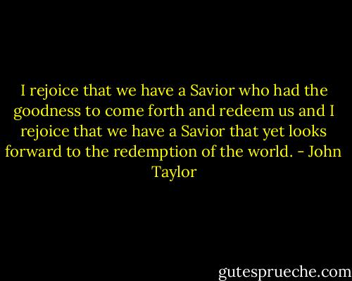 I rejoice that we have a Savior who had the goodness to come forth and redeem us and I rejoice that we have a Savior that yet looks forward to the redemption of the world. - John Taylor